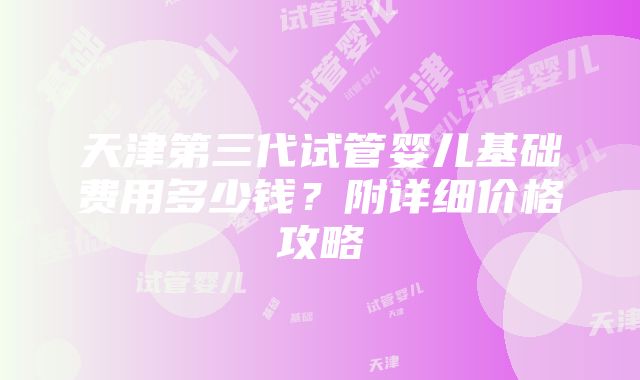 天津第三代试管婴儿基础费用多少钱？附详细价格攻略