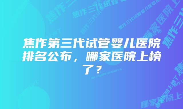 焦作第三代试管婴儿医院排名公布，哪家医院上榜了？