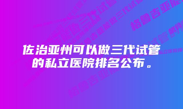 佐治亚州可以做三代试管的私立医院排名公布。