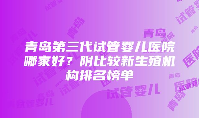 青岛第三代试管婴儿医院哪家好？附比较新生殖机构排名榜单