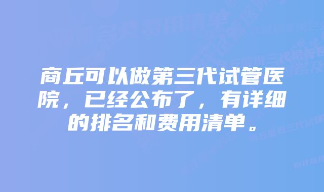 商丘可以做第三代试管医院，已经公布了，有详细的排名和费用清单。