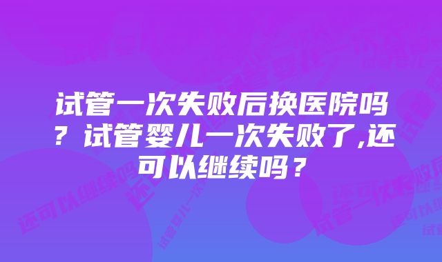 试管一次失败后换医院吗？试管婴儿一次失败了,还可以继续吗？