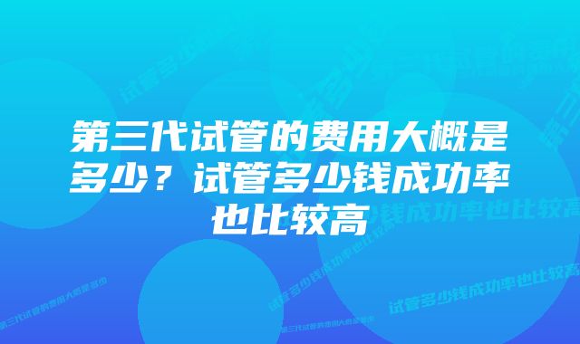 第三代试管的费用大概是多少？试管多少钱成功率也比较高