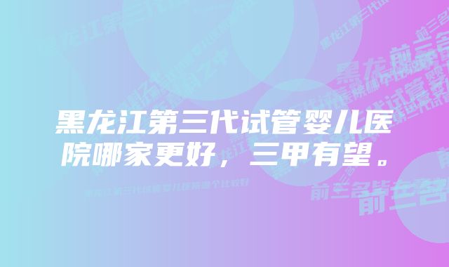 黑龙江第三代试管婴儿医院哪家更好，三甲有望。