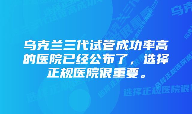 乌克兰三代试管成功率高的医院已经公布了，选择正规医院很重要。