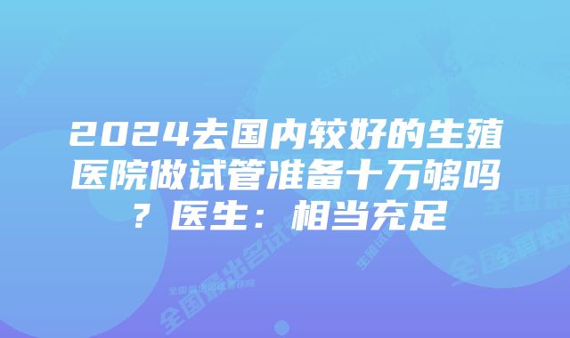 2024去国内较好的生殖医院做试管准备十万够吗？医生：相当充足