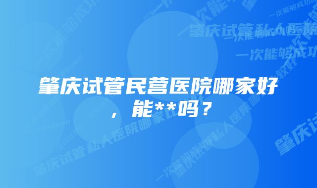 肇庆试管民营医院哪家好，能**吗？