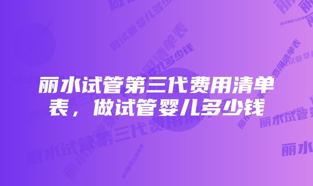 丽水试管第三代费用清单表，做试管婴儿多少钱