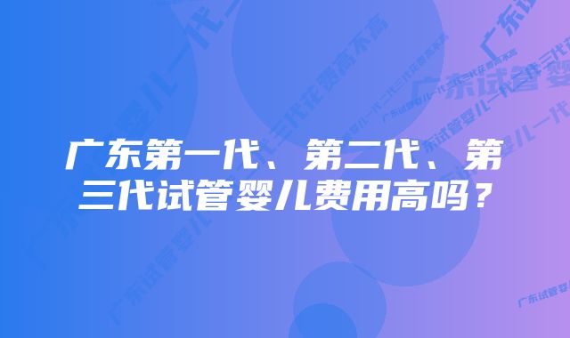 广东第一代、第二代、第三代试管婴儿费用高吗？