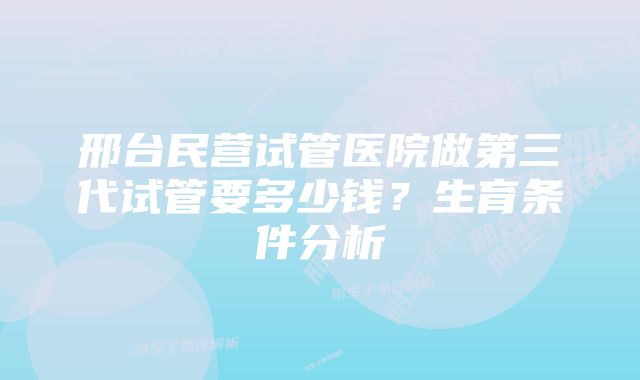 邢台民营试管医院做第三代试管要多少钱？生育条件分析