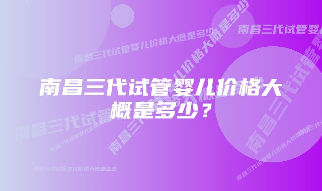 南昌三代试管婴儿价格大概是多少？