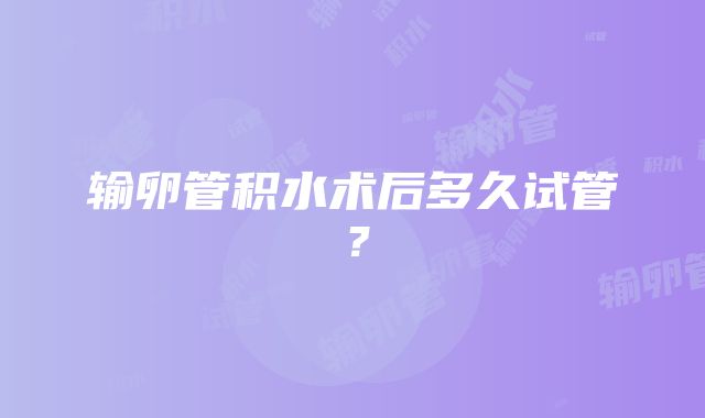 输卵管积水术后多久试管？