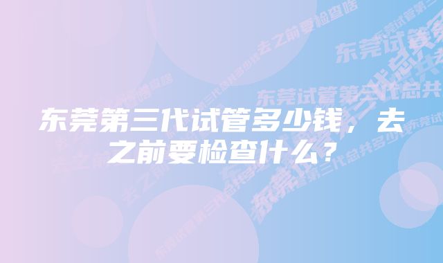 东莞第三代试管多少钱，去之前要检查什么？