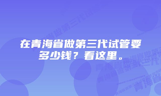 在青海省做第三代试管要多少钱？看这里。