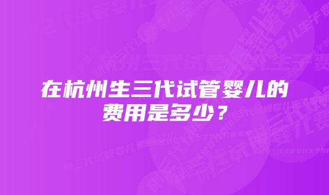 在杭州生三代试管婴儿的费用是多少？