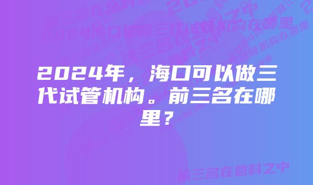 2024年，海口可以做三代试管机构。前三名在哪里？