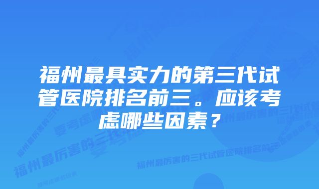 福州最具实力的第三代试管医院排名前三。应该考虑哪些因素？