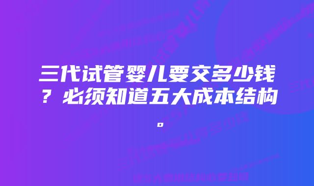 三代试管婴儿要交多少钱？必须知道五大成本结构。