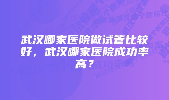 武汉哪家医院做试管比较好，武汉哪家医院成功率高？