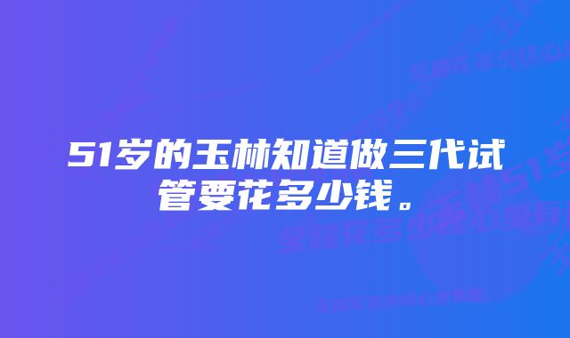 51岁的玉林知道做三代试管要花多少钱。