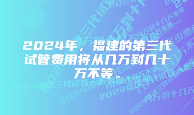 2024年，福建的第三代试管费用将从几万到几十万不等。