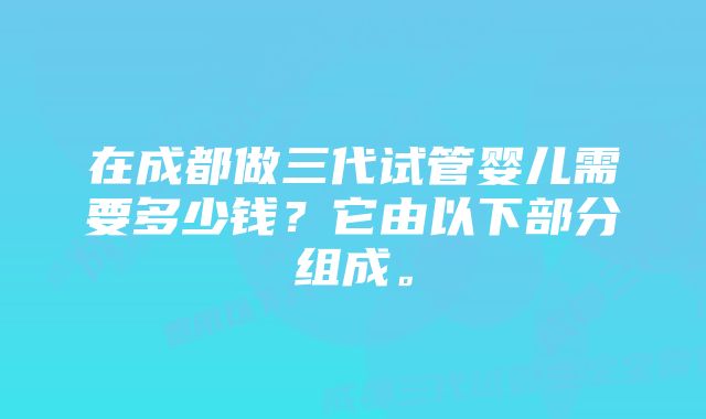 在成都做三代试管婴儿需要多少钱？它由以下部分组成。