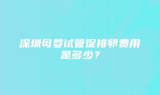 深圳母婴试管促排卵费用是多少？