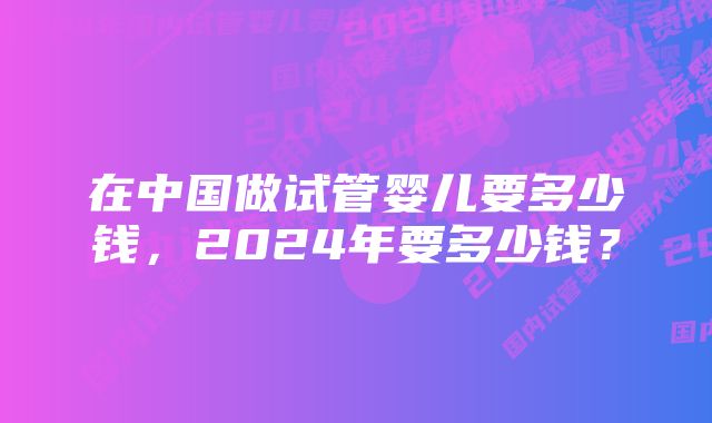 在中国做试管婴儿要多少钱，2024年要多少钱？