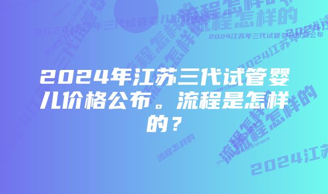 2024年江苏三代试管婴儿价格公布。流程是怎样的？