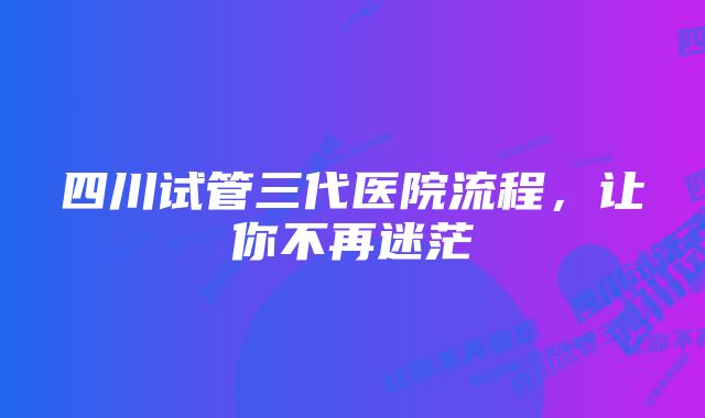 四川试管三代医院流程，让你不再迷茫