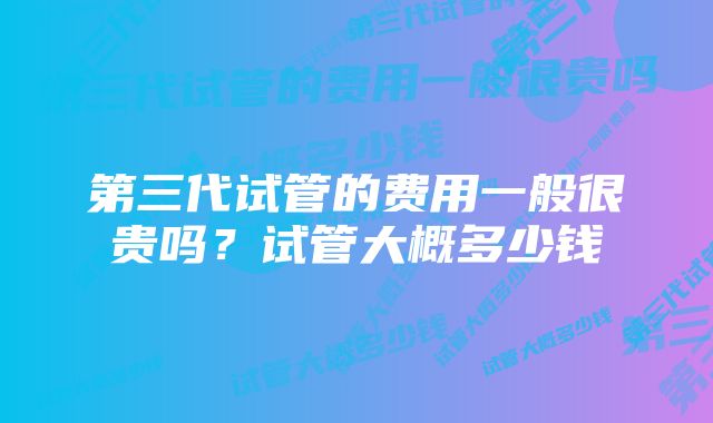 第三代试管的费用一般很贵吗？试管大概多少钱