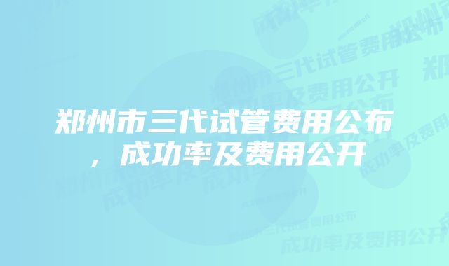 郑州市三代试管费用公布，成功率及费用公开