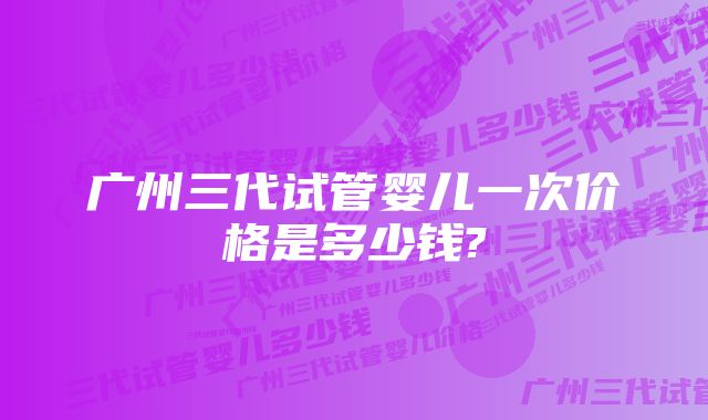 广州三代试管婴儿一次价格是多少钱?