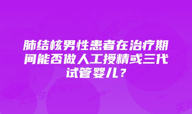 肺结核男性患者在治疗期间能否做人工授精或三代试管婴儿？