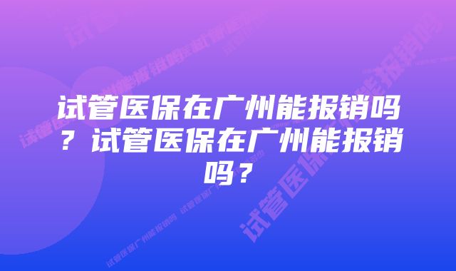 试管医保在广州能报销吗？试管医保在广州能报销吗？