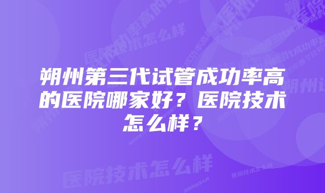 朔州第三代试管成功率高的医院哪家好？医院技术怎么样？