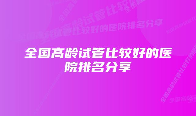 全国高龄试管比较好的医院排名分享