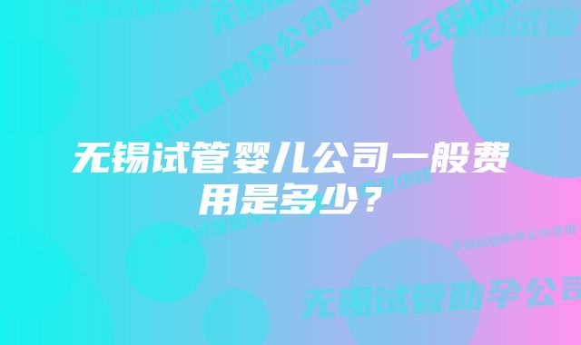 无锡试管婴儿公司一般费用是多少？