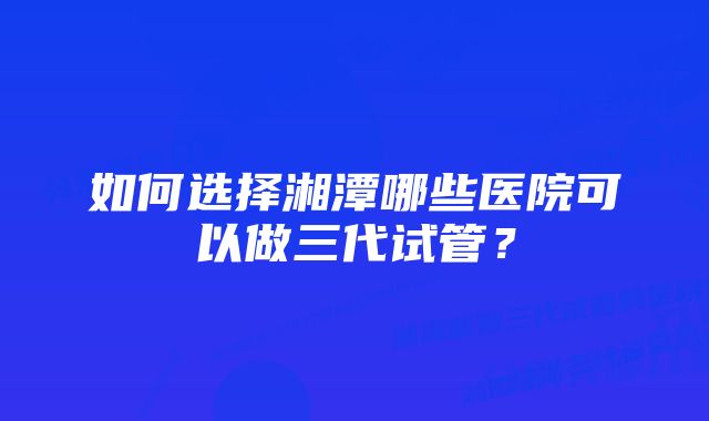 如何选择湘潭哪些医院可以做三代试管？