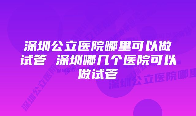 深圳公立医院哪里可以做试管 深圳哪几个医院可以做试管