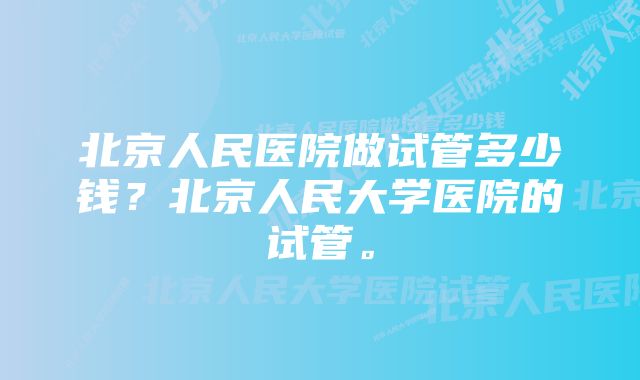 北京人民医院做试管多少钱？北京人民大学医院的试管。