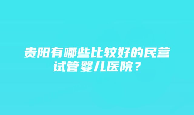 贵阳有哪些比较好的民营试管婴儿医院？