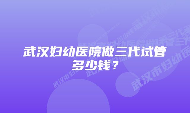 武汉妇幼医院做三代试管多少钱？