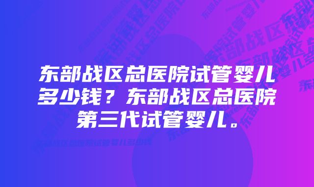 东部战区总医院试管婴儿多少钱？东部战区总医院第三代试管婴儿。