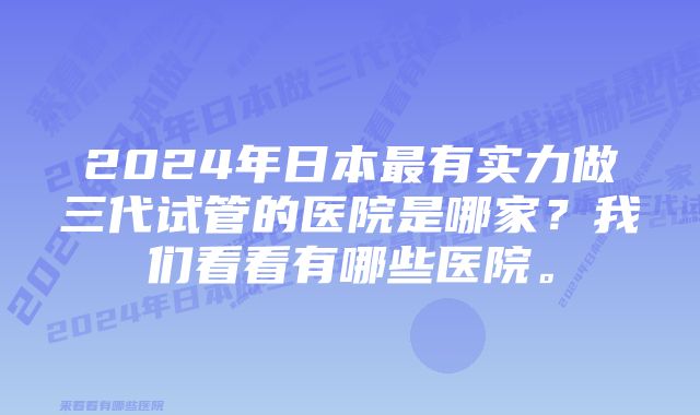 2024年日本最有实力做三代试管的医院是哪家？我们看看有哪些医院。