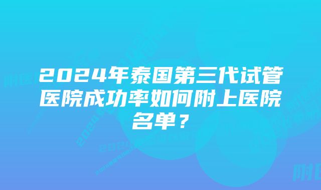 2024年泰国第三代试管医院成功率如何附上医院名单？