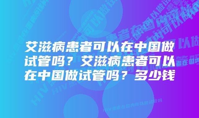 艾滋病患者可以在中国做试管吗？艾滋病患者可以在中国做试管吗？多少钱