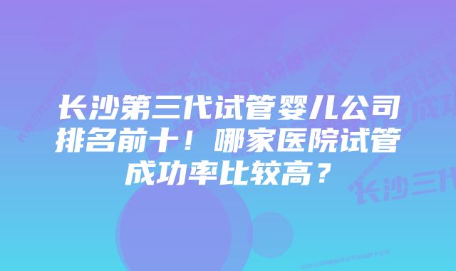 长沙第三代试管婴儿公司排名前十！哪家医院试管成功率比较高？