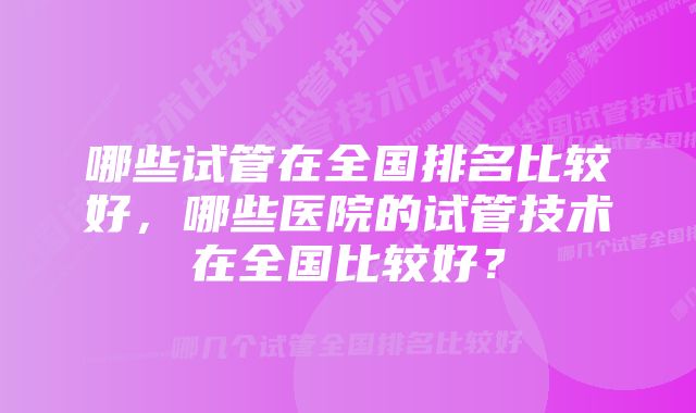 哪些试管在全国排名比较好，哪些医院的试管技术在全国比较好？