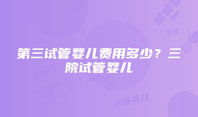 第三试管婴儿费用多少？三院试管婴儿